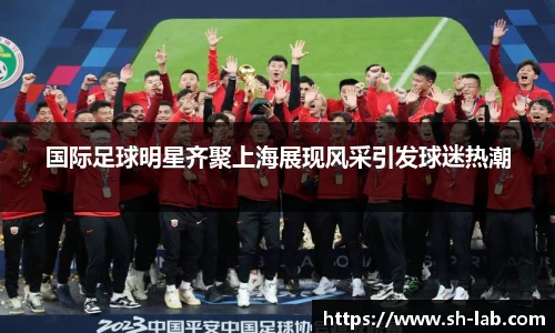 国际足球明星齐聚上海展现风采引发球迷热潮